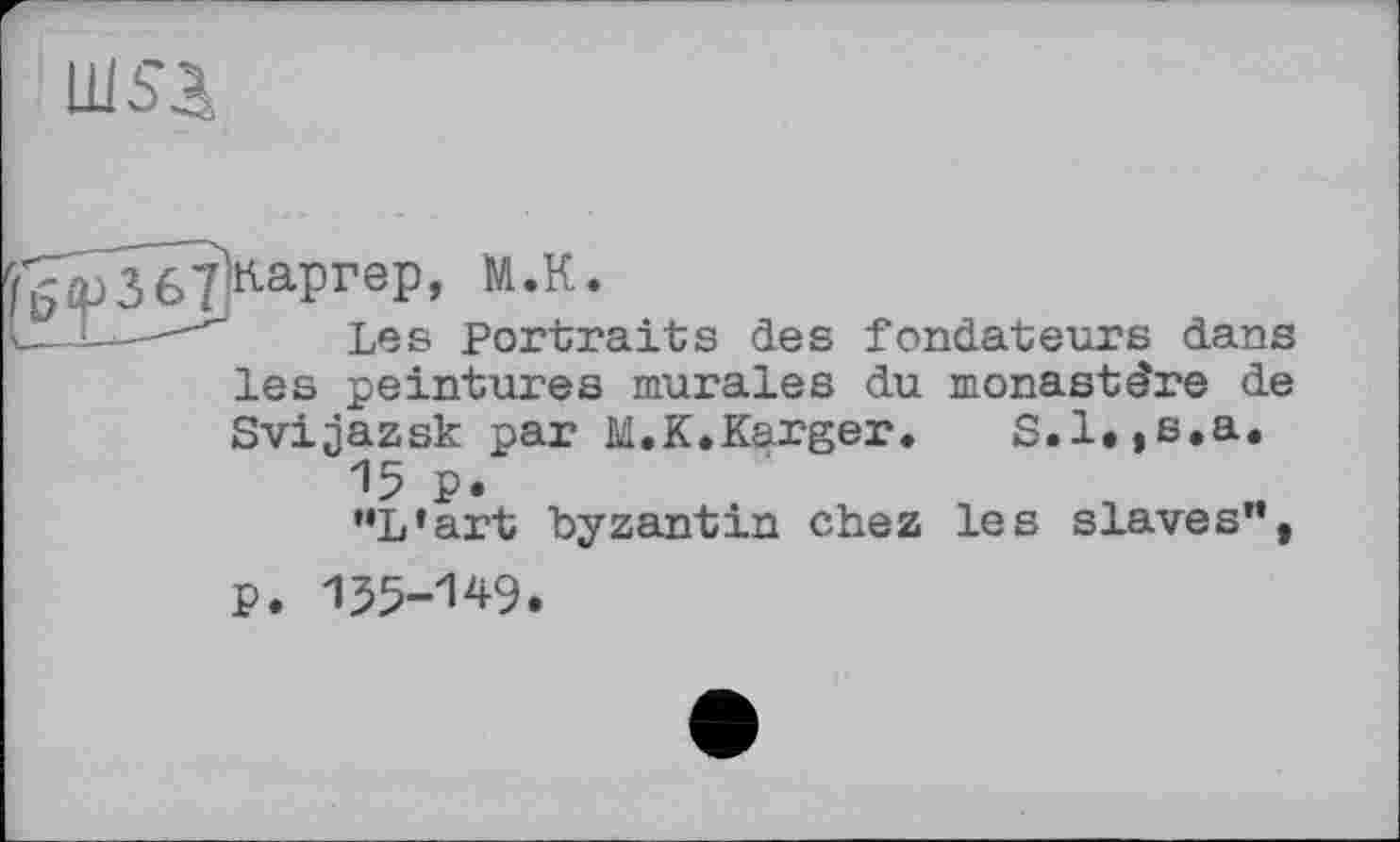 ﻿ш$а
Les Portraits des fondateurs dans
les peintures murales du monastère de Svijazsk par M.K.Karger.	S.l.,s.a.
15 p.
‘•L’art byzantin chez les slaves”,
P. 155-149.